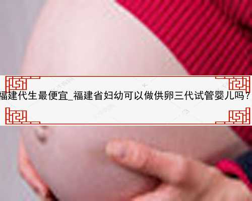 福建代生最便宜_福建省妇幼可以做供卵三代试管婴儿